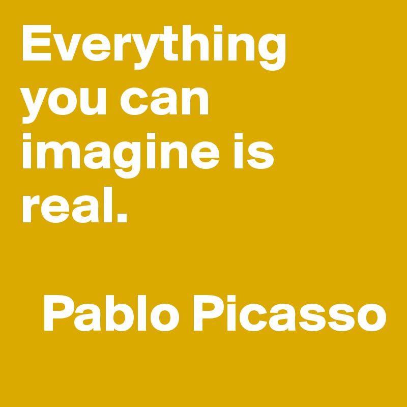 Everything you can imagine is real.

  Pablo Picasso