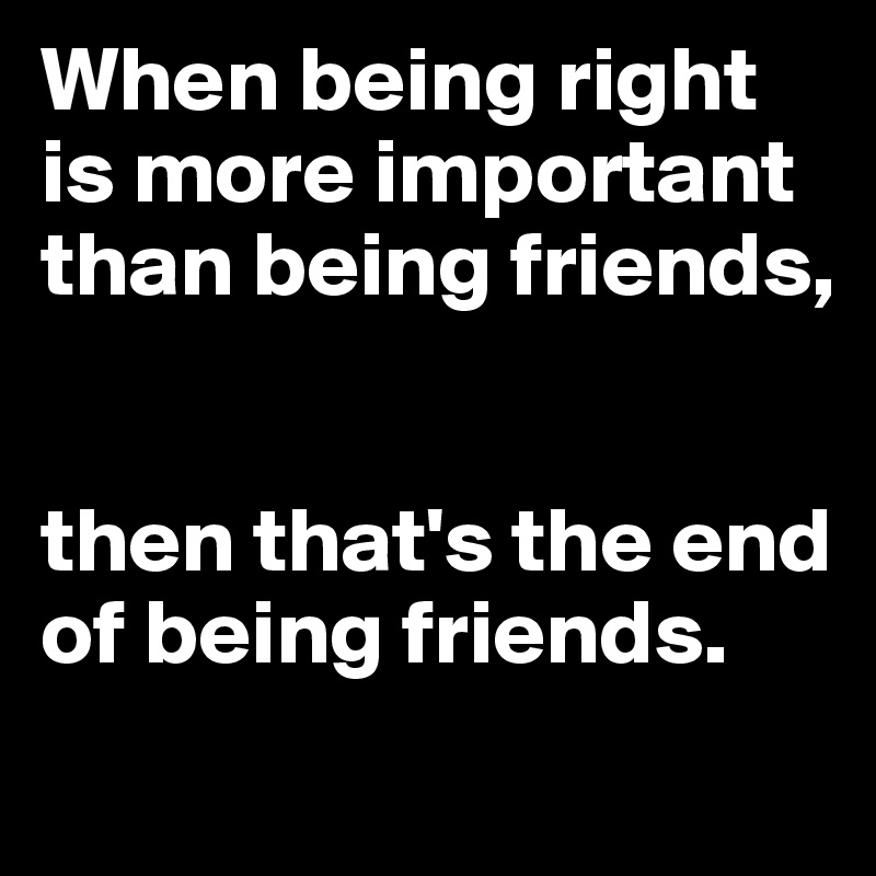 When being right is more important than being friends, 


then that's the end of being friends.