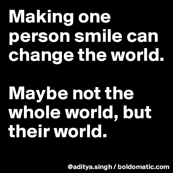 Making one person smile can change the world.

Maybe not the whole world, but their world.