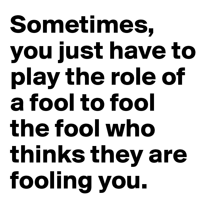 Sometimes, you just have to play the role of a fool to fool the fool who thinks they are fooling you.