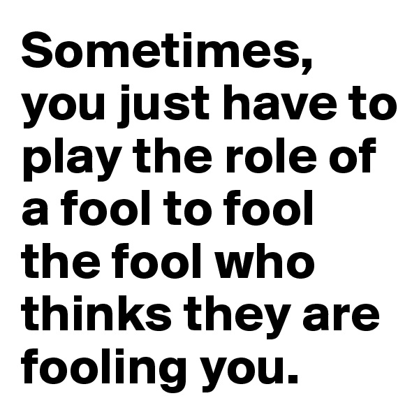 Sometimes, you just have to play the role of a fool to fool the fool who thinks they are fooling you.
