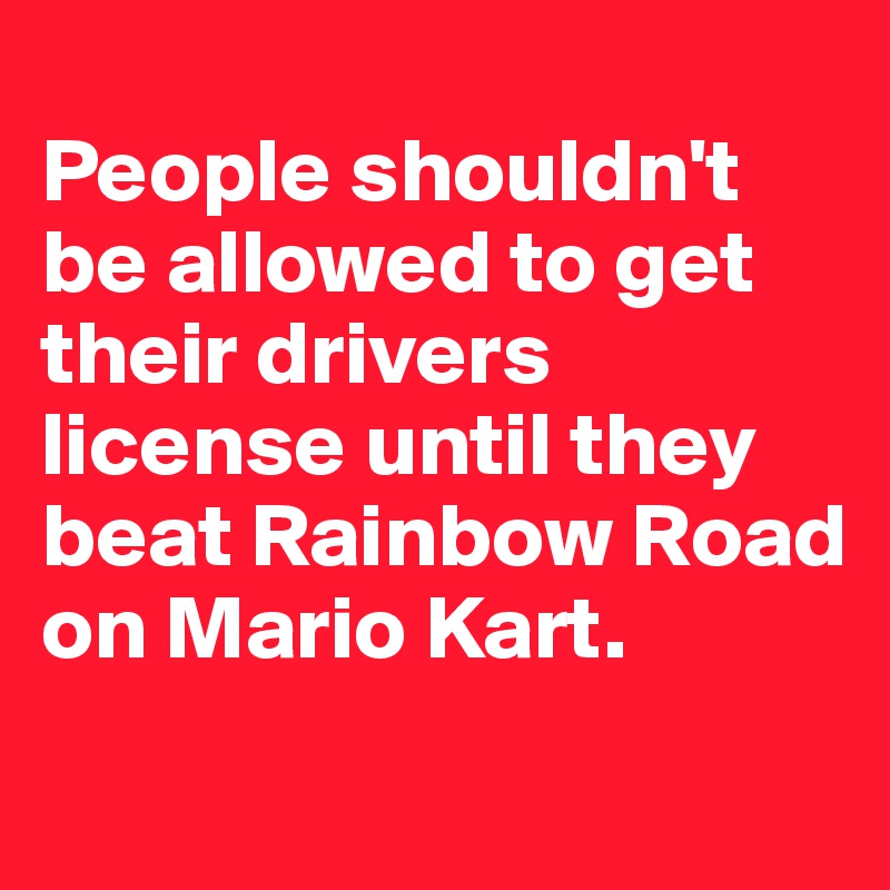 
People shouldn't be allowed to get their drivers license until they beat Rainbow Road on Mario Kart.
