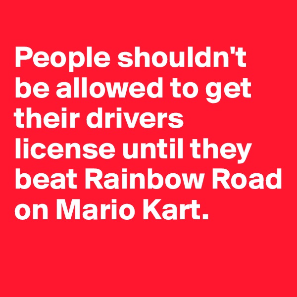 
People shouldn't be allowed to get their drivers license until they beat Rainbow Road on Mario Kart.
