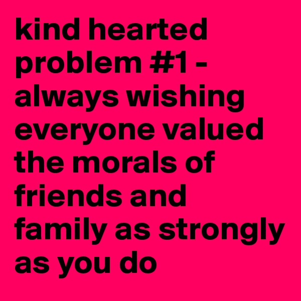 kind hearted problem #1 - always wishing everyone valued the morals of friends and family as strongly as you do