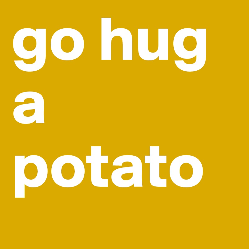 go hug a potato