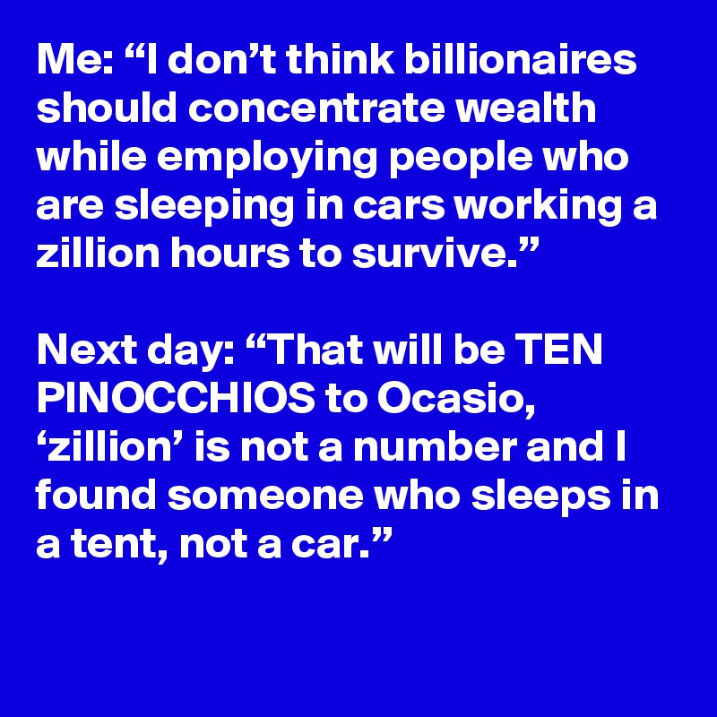 Me: “I don’t think billionaires should concentrate wealth while employing people who are sleeping in cars working a zillion hours to survive.”

Next day: “That will be TEN PINOCCHIOS to Ocasio, ‘zillion’ is not a number and I found someone who sleeps in a tent, not a car.”
