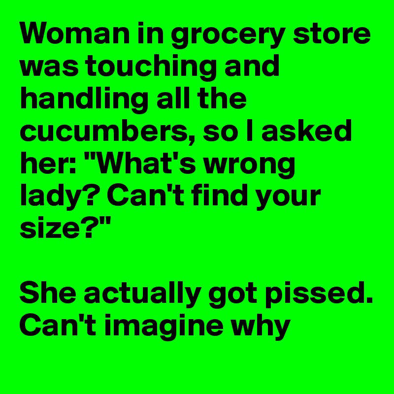 Woman in grocery store was touching and handling all the cucumbers, so I asked her: "What's wrong lady? Can't find your size?"

She actually got pissed. Can't imagine why 