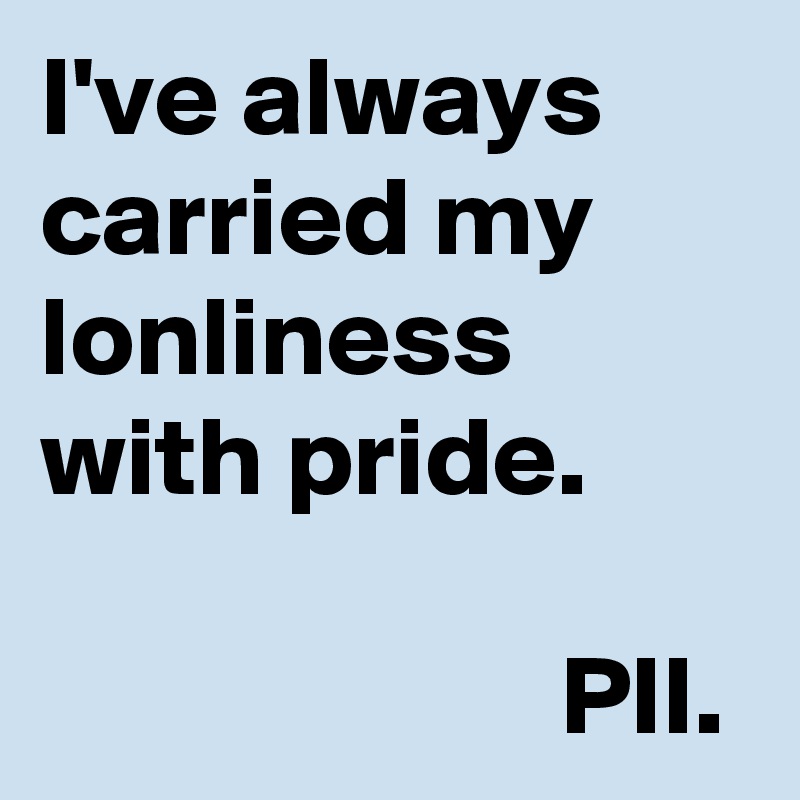 I've always carried my lonliness with pride.
                     
                       PII.