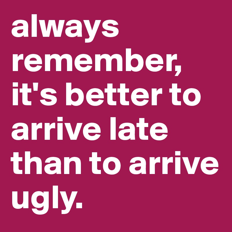 always remember, it's better to arrive late than to arrive ugly.