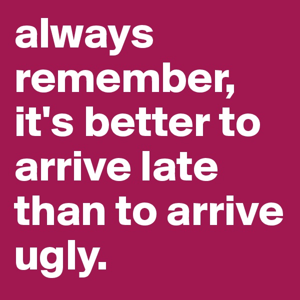 always remember, it's better to arrive late than to arrive ugly.