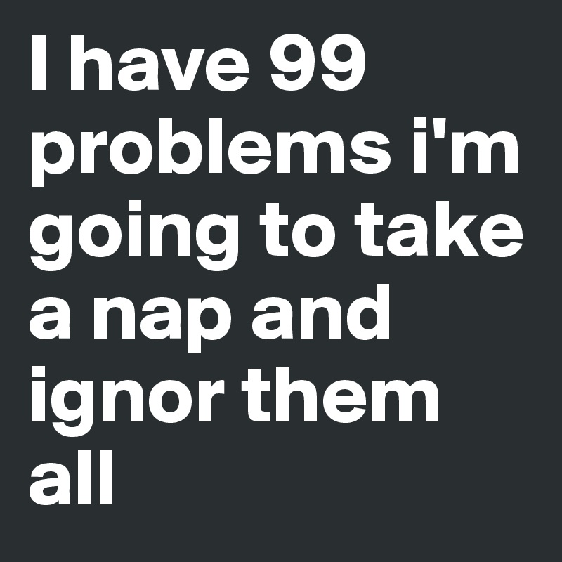 I have 99 problems i'm going to take a nap and ignor them all