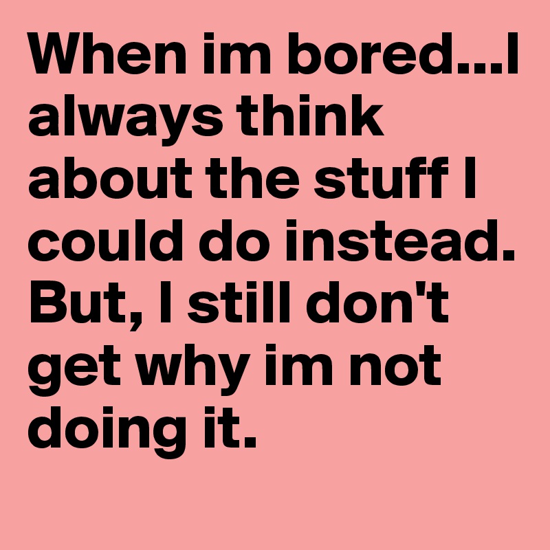 When im bored...I always think about the stuff I could do instead. But, I still don't get why im not doing it. 