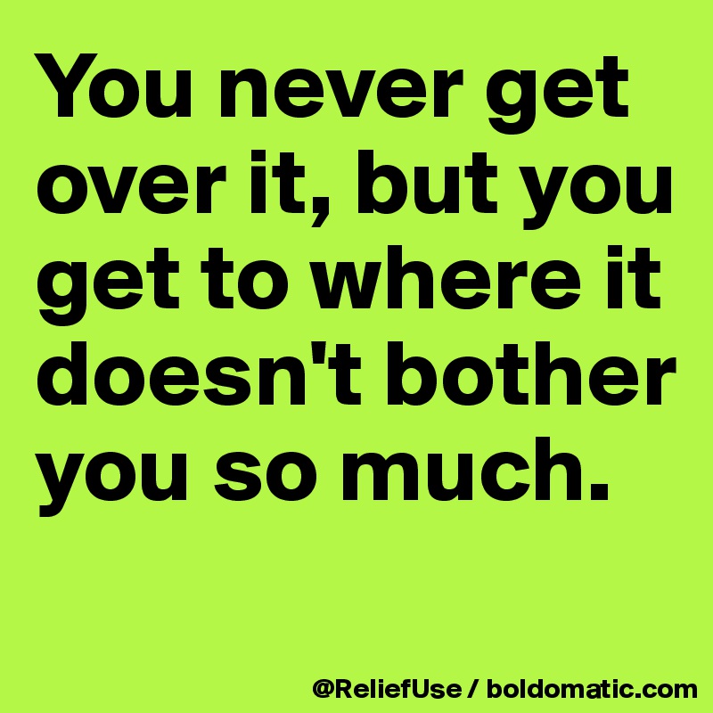 You never get over it, but you get to where it doesn't bother you so much.