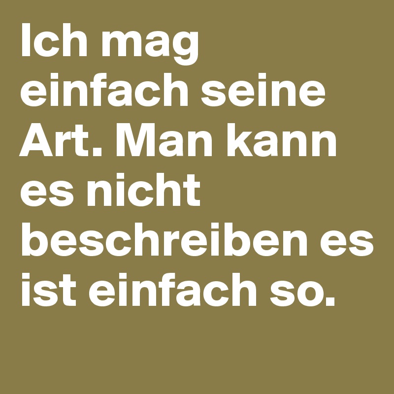 Ich mag einfach seine Art. Man kann es nicht beschreiben es ist einfach so.
