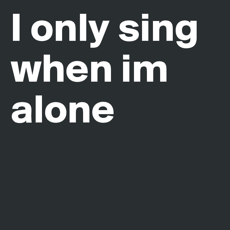 I only sing when im alone 

