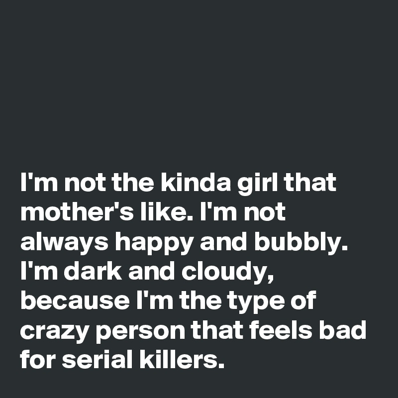 




I'm not the kinda girl that mother's like. I'm not always happy and bubbly. I'm dark and cloudy, because I'm the type of crazy person that feels bad for serial killers.