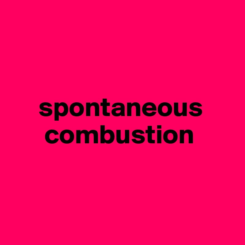 


     spontaneous
      combustion


