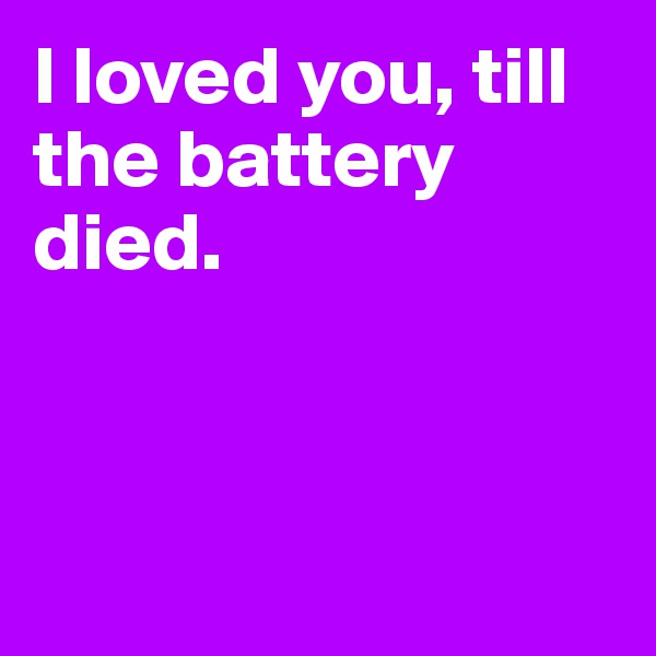I loved you, till the battery 
died.



