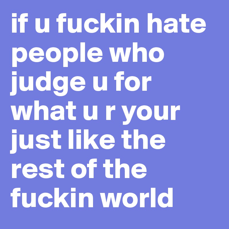 if u fuckin hate people who judge u for what u r your just like the rest of the fuckin world
