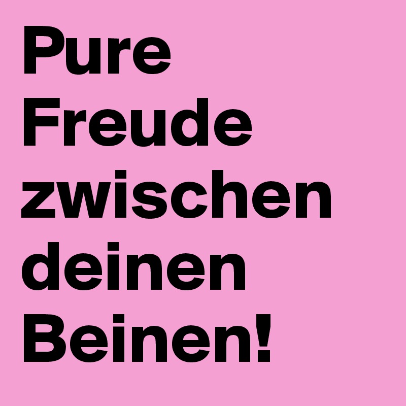 Pure
Freude
zwischen
deinen
Beinen!