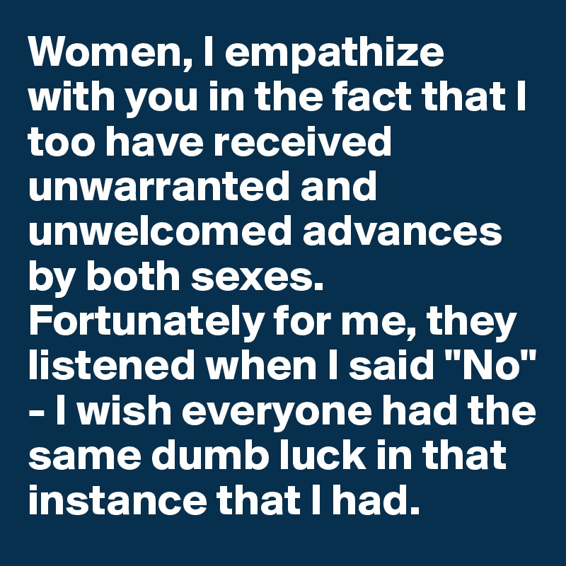 Women, I empathize with you in the fact that I too have received unwarranted and unwelcomed advances by both sexes. Fortunately for me, they listened when I said "No" - I wish everyone had the same dumb luck in that instance that I had.