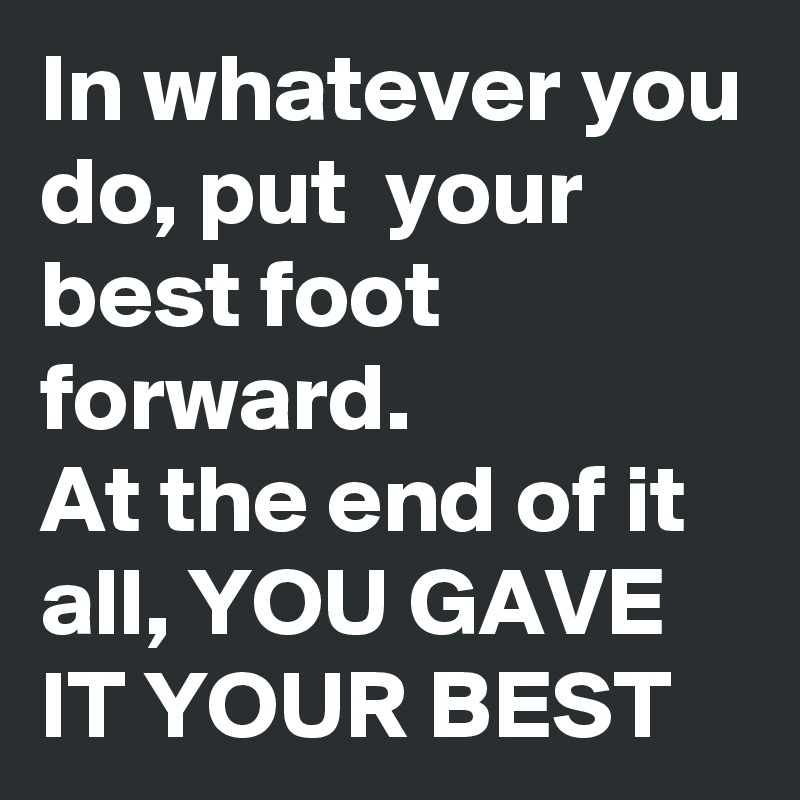 In whatever you do, put  your best foot forward.
At the end of it all, YOU GAVE IT YOUR BEST
