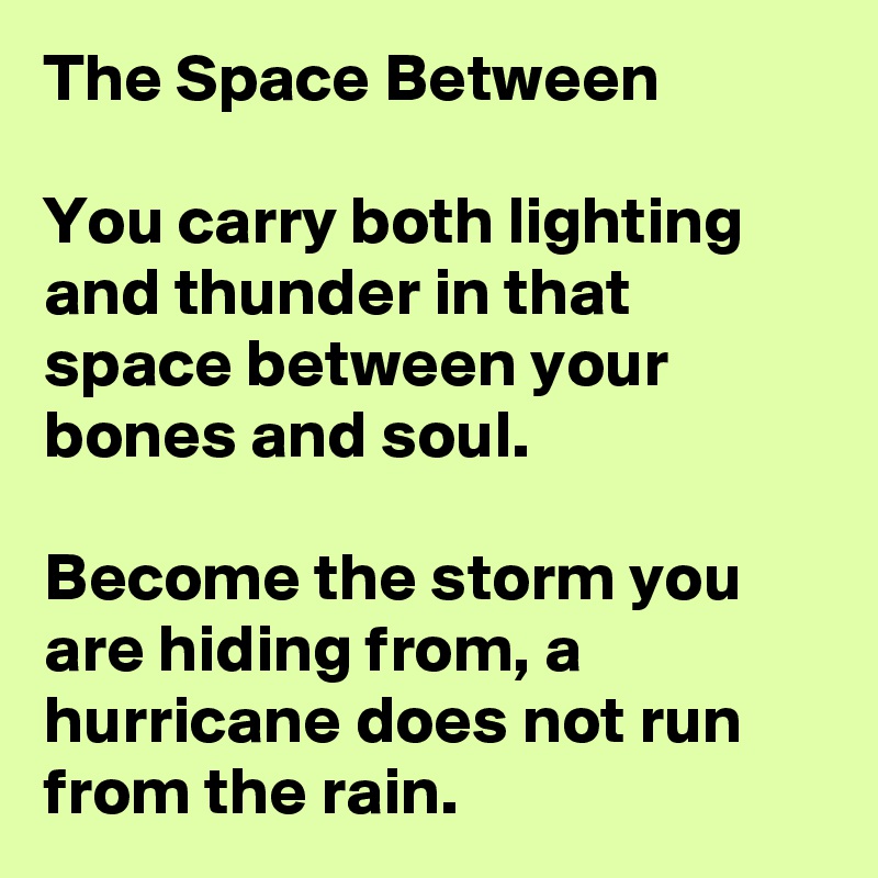 The Space Between

You carry both lighting and thunder in that space between your bones and soul. 

Become the storm you are hiding from, a hurricane does not run from the rain. 