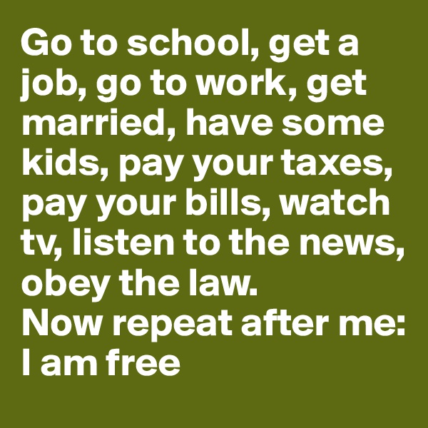 Go to school, get a job, go to work, get married, have some kids, pay your taxes, pay your bills, watch tv, listen to the news,
obey the law.
Now repeat after me:
I am free