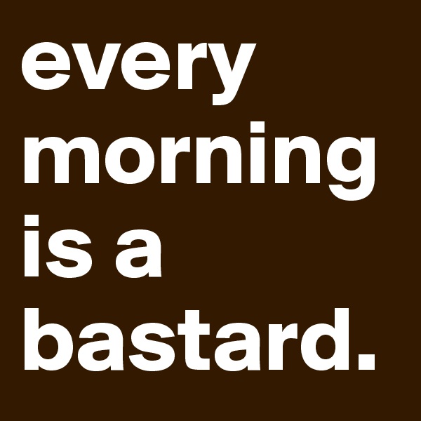 every morningis a bastard.