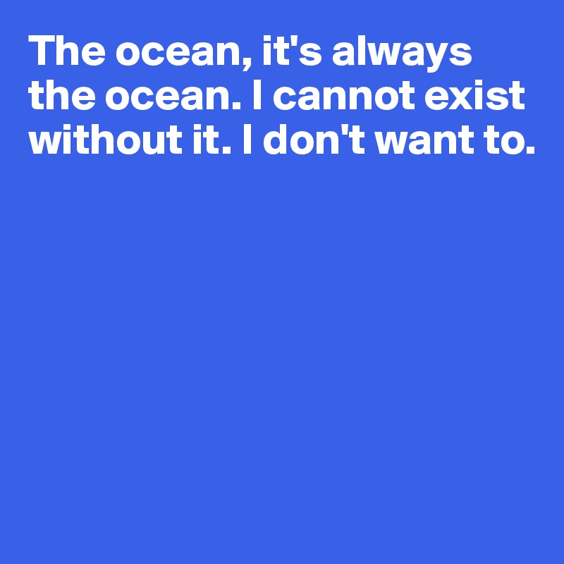 The ocean, it's always the ocean. I cannot exist without it. I don't want to.







