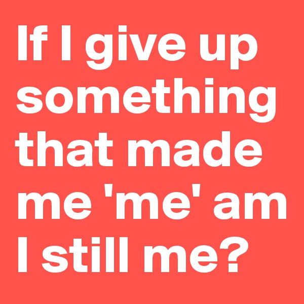 If I give up something that made me 'me' am I still me?
