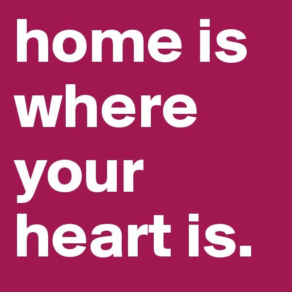 home is where your heart is.