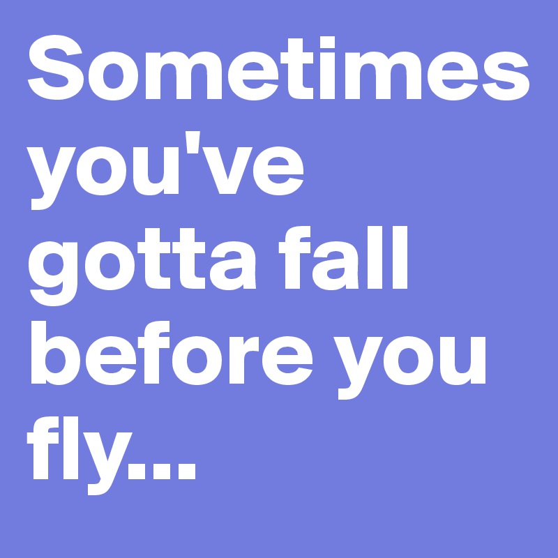 Sometimes 
you've gotta fall before you fly...