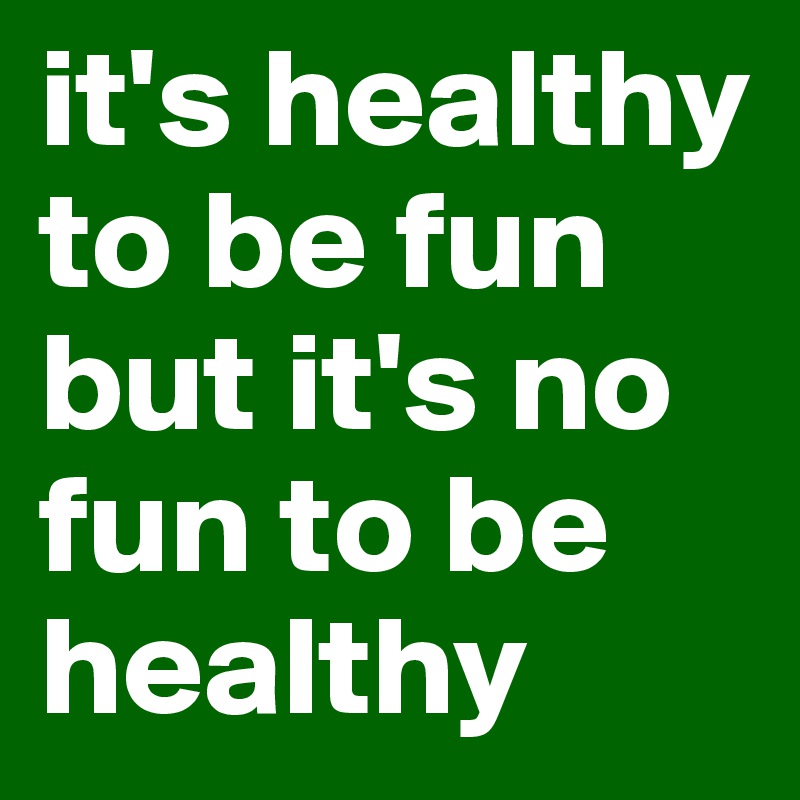 it's healthy to be fun but it's no fun to be healthy