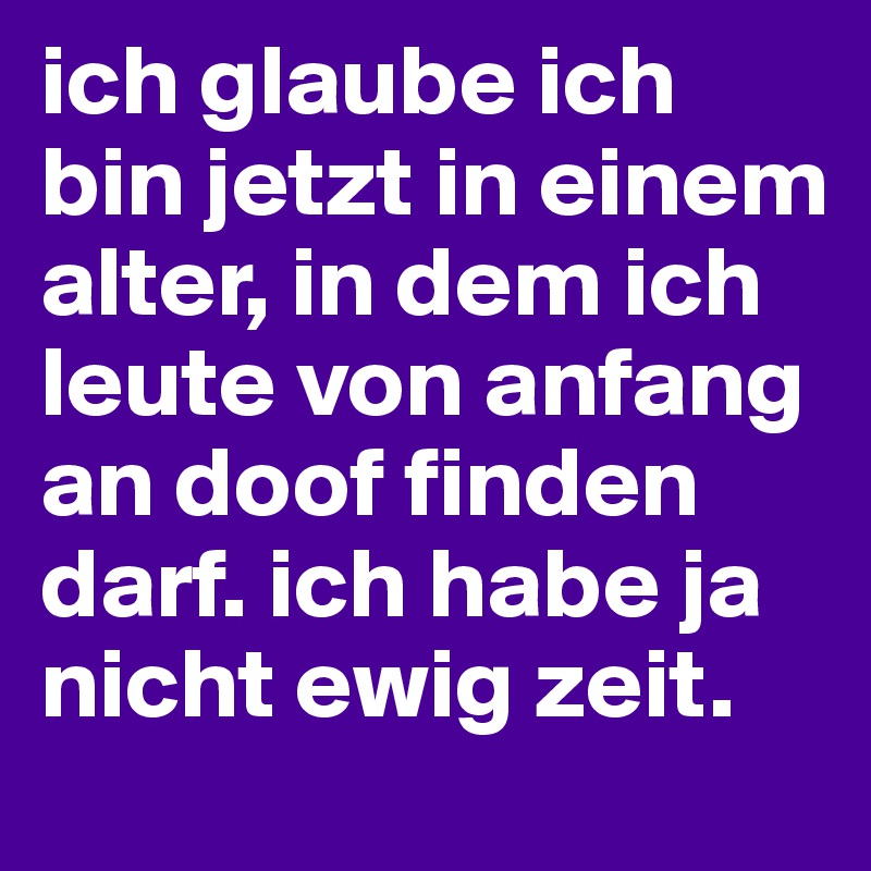 ich glaube ich bin jetzt in einem alter, in dem ich leute von anfang an doof finden darf. ich habe ja nicht ewig zeit.
