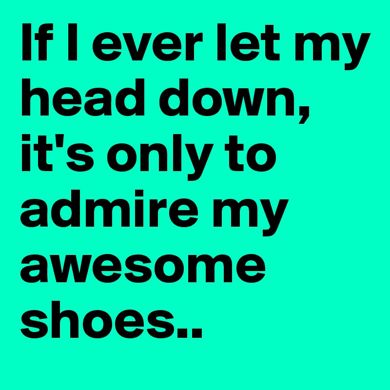 If I ever let my head down, it's only to admire my awesome shoes.. 
