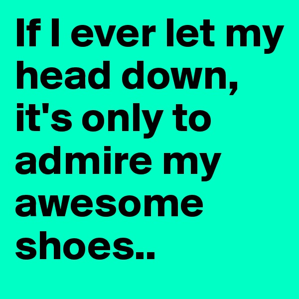 If I ever let my head down, it's only to admire my awesome shoes.. 