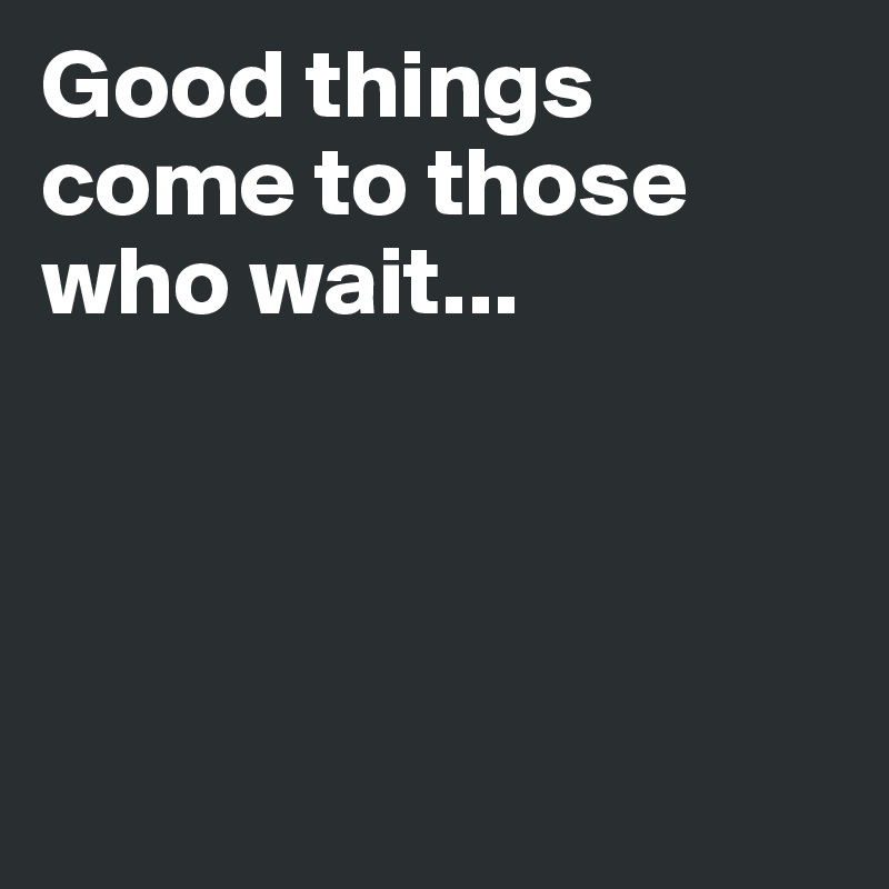 Good things come to those who wait...




