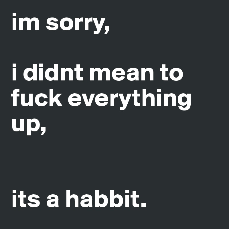 im sorry,

i didnt mean to fuck everything up,


its a habbit.