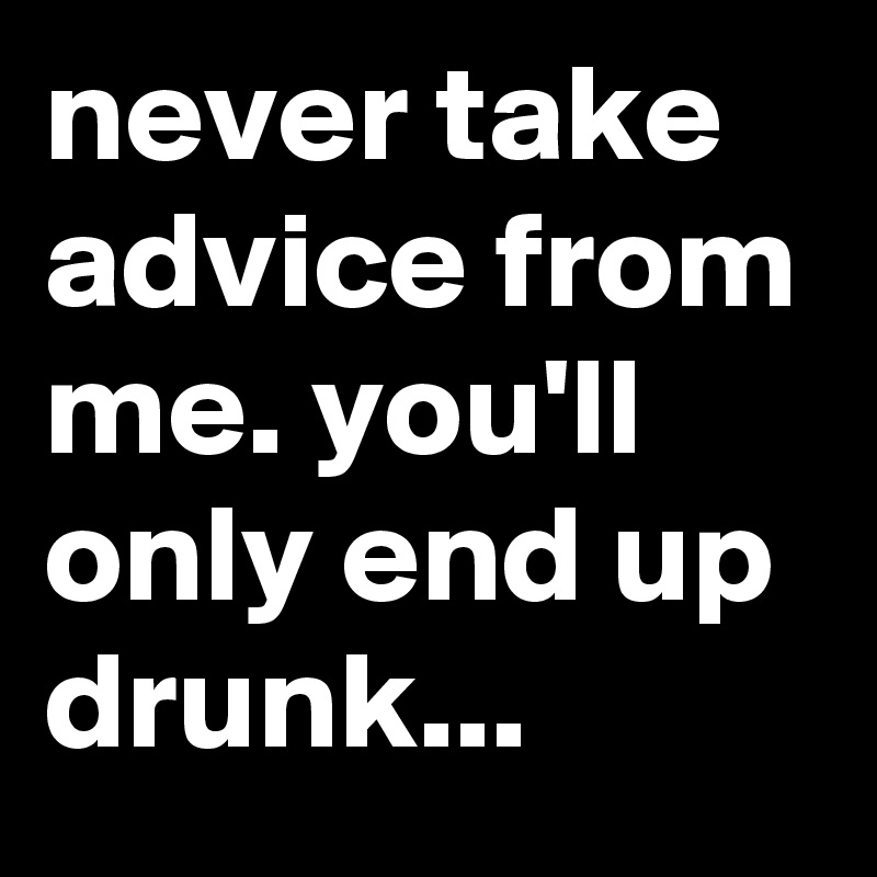 never take advice from me. you'll only end up drunk...