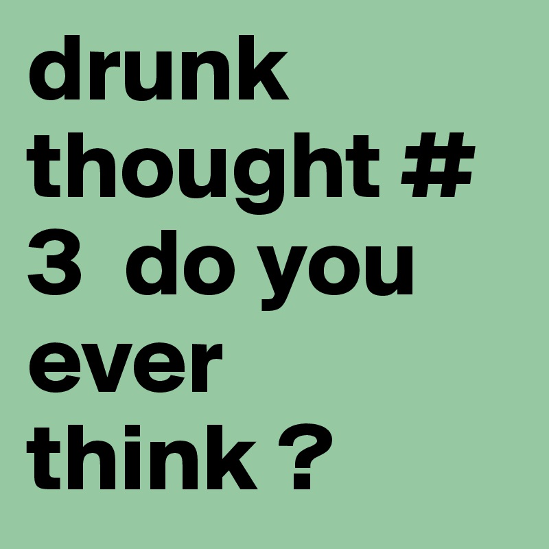 drunk thought # 3  do you ever think ?