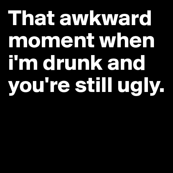 That awkward moment when i'm drunk and you're still ugly.

