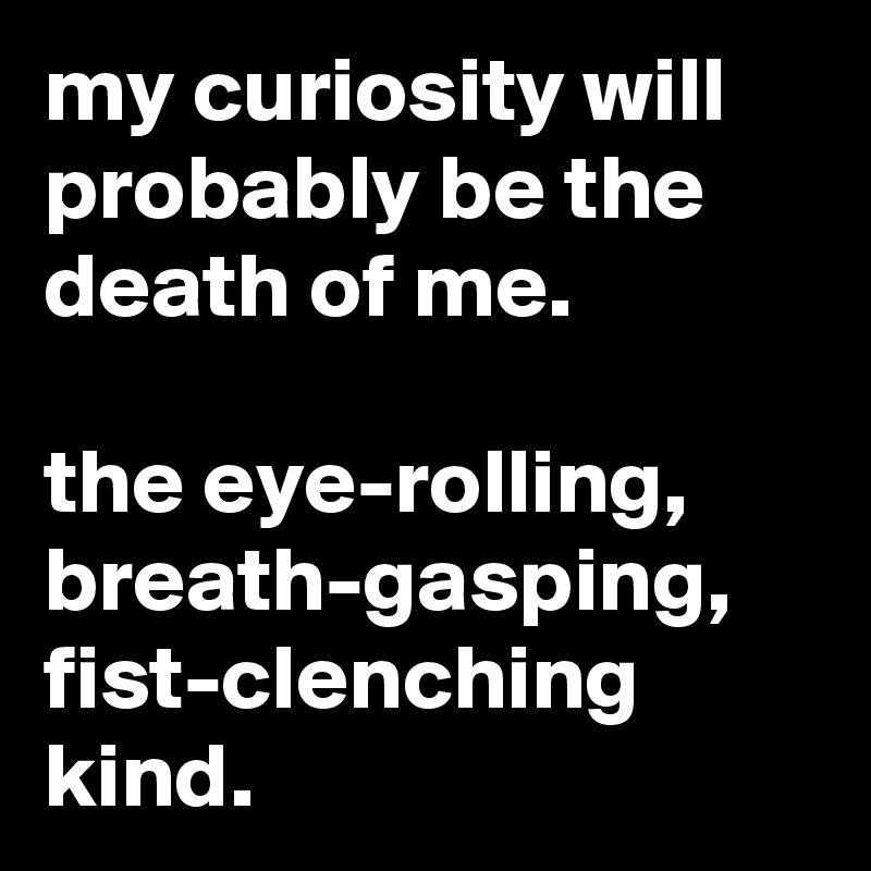 my curiosity will probably be the death of me.

the eye-rolling, breath-gasping, fist-clenching kind.