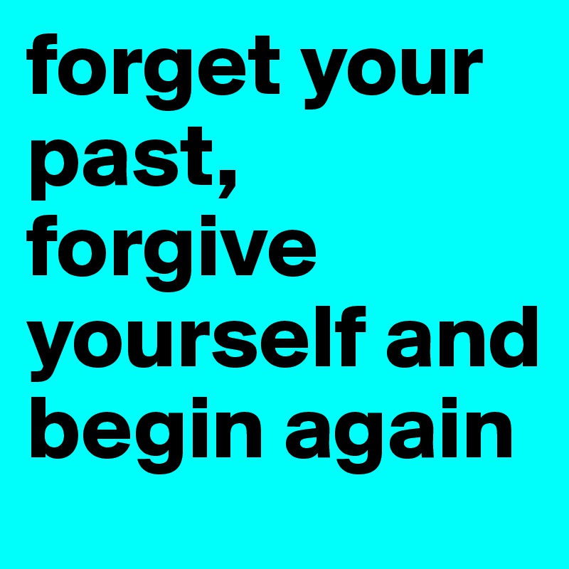 forget your past, forgive yourself and begin again