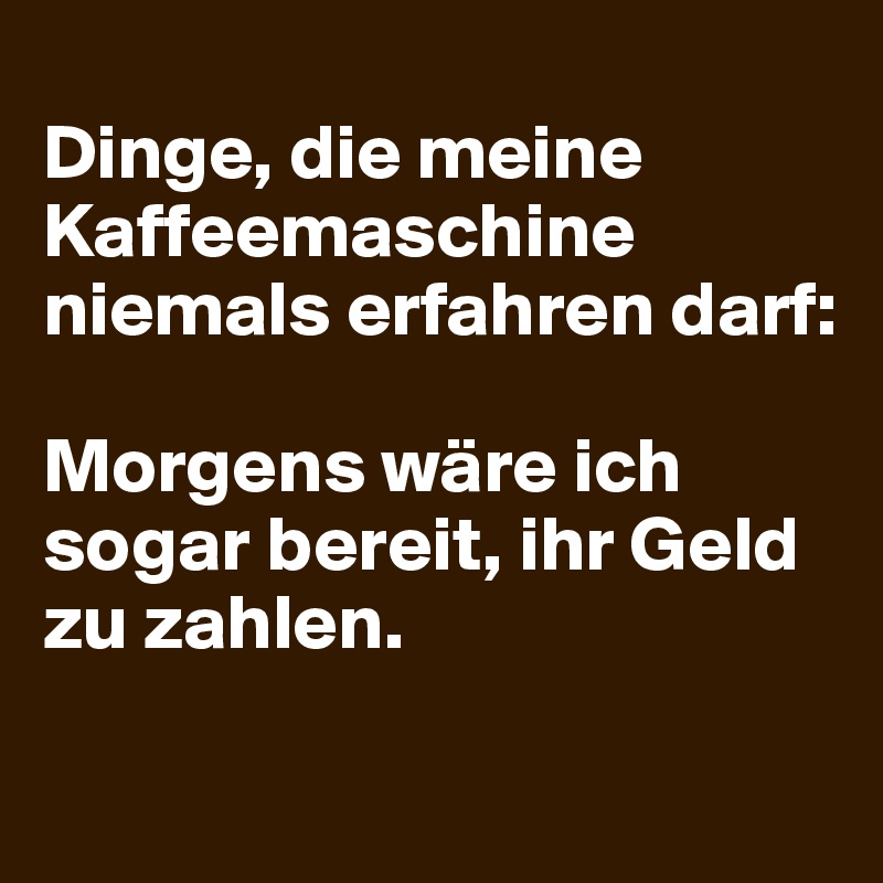 
Dinge, die meine Kaffeemaschine niemals erfahren darf:

Morgens wäre ich sogar bereit, ihr Geld zu zahlen.
