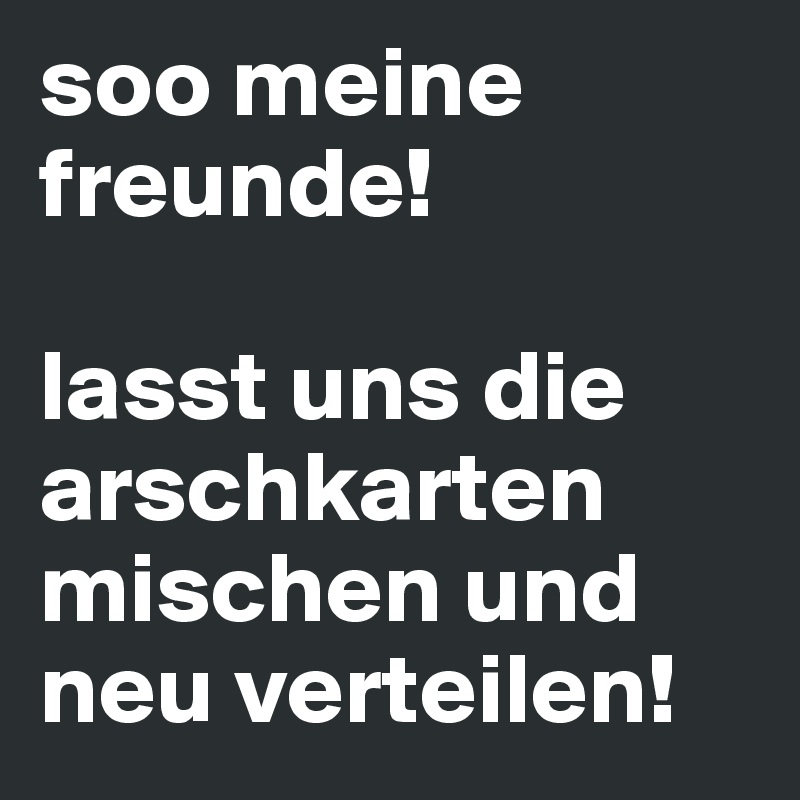 soo meine freunde!

lasst uns die arschkarten mischen und neu verteilen!