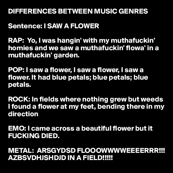 DIFFERENCES BETWEEN MUSIC GENRES

Sentence: I SAW A FLOWER

RAP:  Yo, I was hangin' with my muthafuckin' homies and we saw a muthafuckin' flowa' in a muthafuckin' garden.

POP: I saw a flower, I saw a flower, I saw a flower. It had blue petals; blue petals; blue petals.

ROCK: In fields where nothing grew but weeds I found a flower at my feet, bending there in my direction

EMO: I came across a beautiful flower but it FUCKING DIED.

METAL:  ARSGYDSD FLOOOWWWWEEEERRR!!!         AZBSVDHJSHDJD IN A FIELD!!!!!