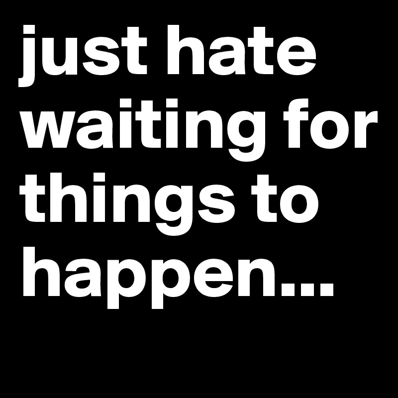 just hate waiting for things to happen...