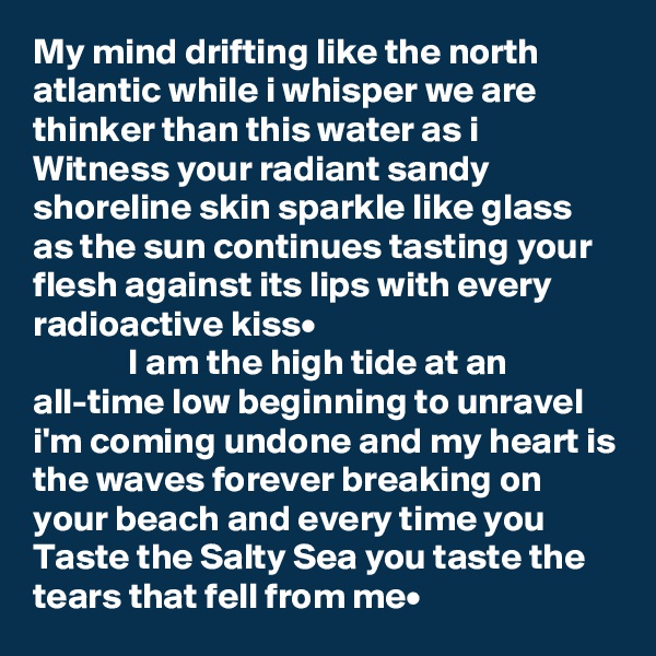 My mind drifting like the north atlantic while i whisper we are thinker than this water as i Witness your radiant sandy shoreline skin sparkle like glass as the sun continues tasting your flesh against its lips with every radioactive kiss•
             I am the high tide at an all-time low beginning to unravel i'm coming undone and my heart is the waves forever breaking on your beach and every time you Taste the Salty Sea you taste the tears that fell from me•