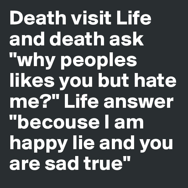 Death visit Life and death ask "why peoples likes you but hate me?" Life answer "becouse I am happy lie and you are sad true"